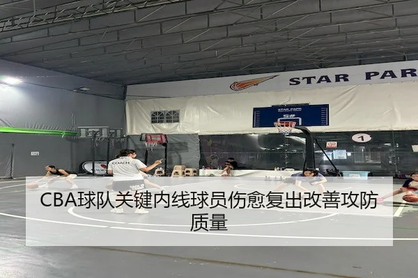 CBA球队关键内线球员伤愈复出改善攻防质量